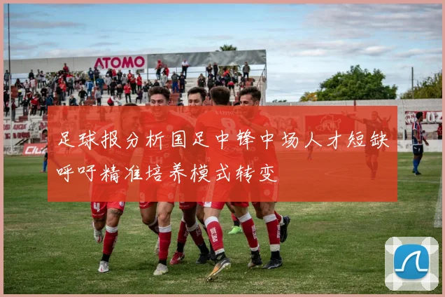 足球报分析国足中锋中场人才短缺呼吁精准培养模式转变