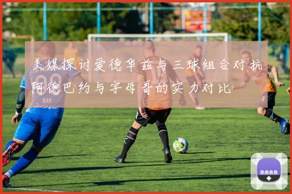美媒探讨爱德华兹与三球组合对抗阿德巴约与字母哥的实力对比