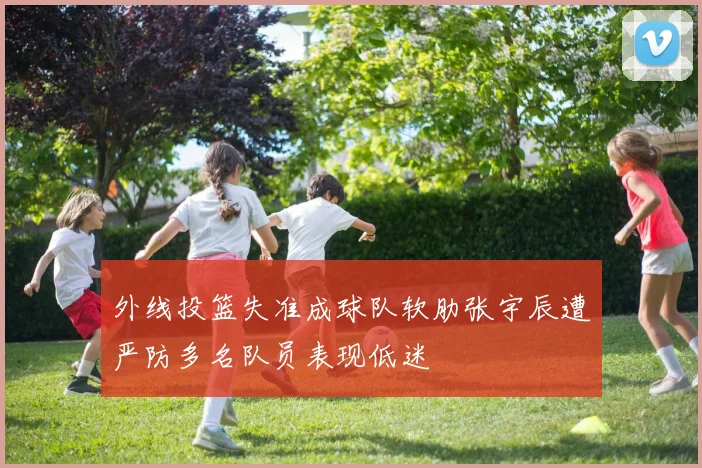 外线投篮失准成球队软肋张宇辰遭严防多名队员表现低迷