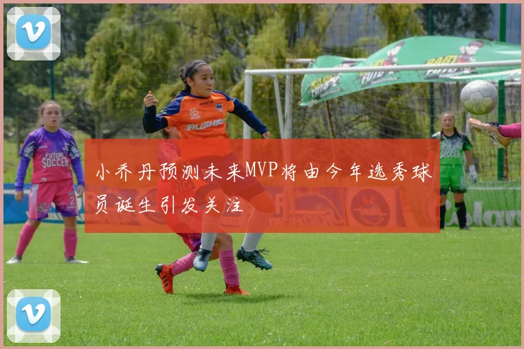 小乔丹预测未来MVP将由今年选秀球员诞生引发关注