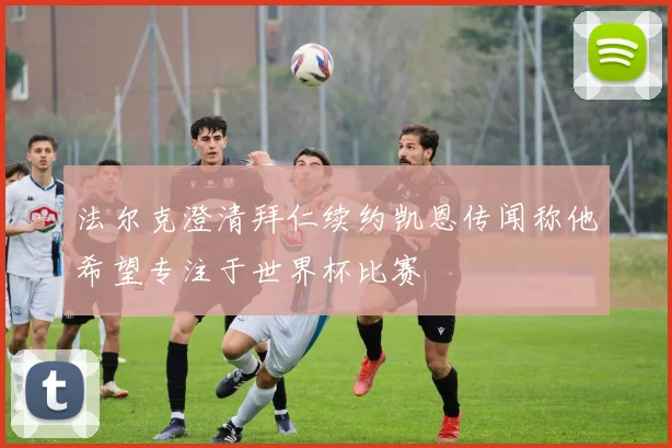 法尔克澄清拜仁续约凯恩传闻称他希望专注于世界杯比赛
