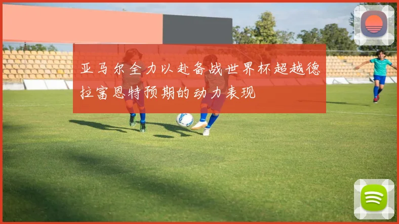 亚马尔全力以赴备战世界杯超越德拉富恩特预期的动力表现