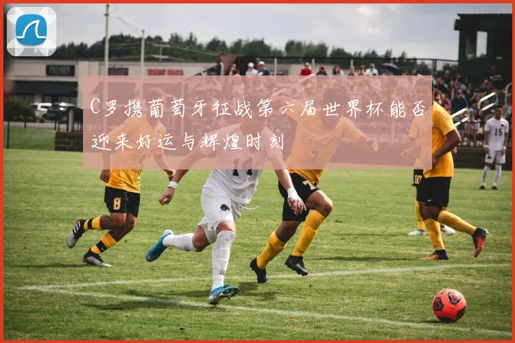 C罗携葡萄牙征战第六届世界杯能否迎来好运与辉煌时刻
