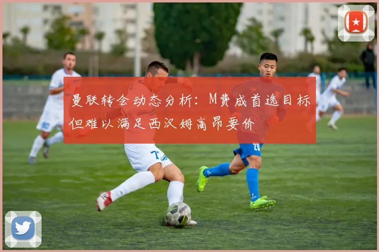 曼联转会动态分析:M费成首选目标但难以满足西汉姆高昂要价