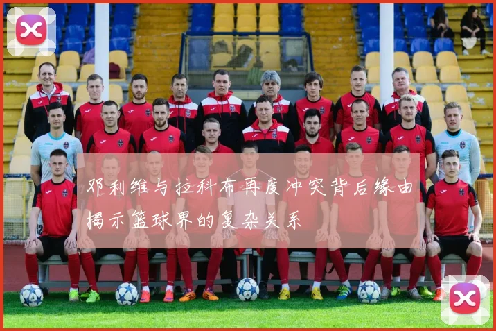 邓利维与拉科布再度冲突背后缘由揭示篮球界的复杂关系