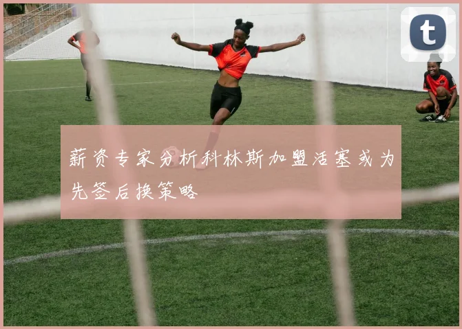 薪资专家分析科林斯加盟活塞或为先签后换策略