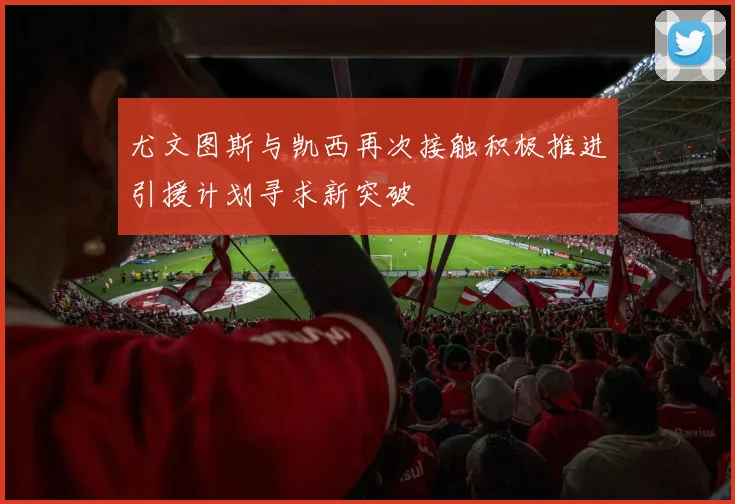 尤文图斯与凯西再次接触积极推进引援计划寻求新突破