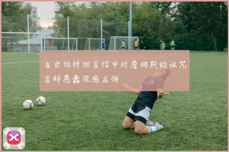 吉尔伯特坦言信中对詹姆斯的诅咒言辞愚蠢深感后悔