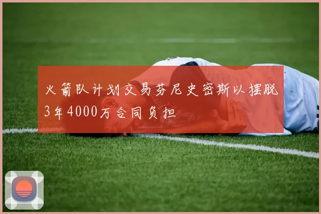 火箭队计划交易芬尼史密斯以摆脱3年4000万合同负担