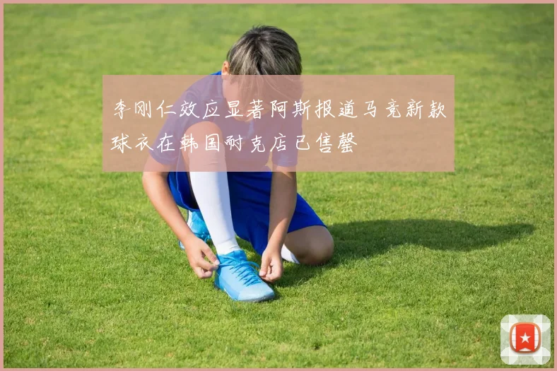 李刚仁效应显著阿斯报道马竞新款球衣在韩国耐克店已售罄