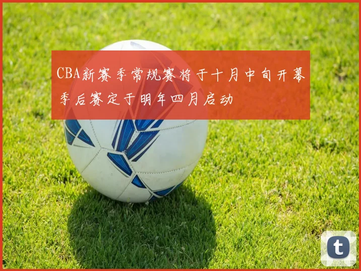 CBA新赛季常规赛将于十月中旬开幕季后赛定于明年四月启动
