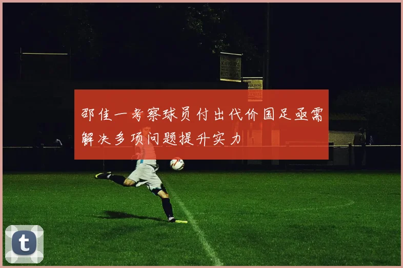 邵佳一考察球员付出代价国足亟需解决多项问题提升实力